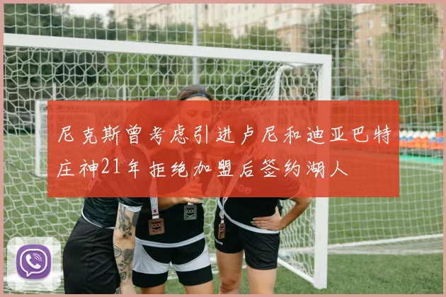 尼克斯曾考虑引进卢尼和迪亚巴特庄神21年拒绝加盟后签约湖人