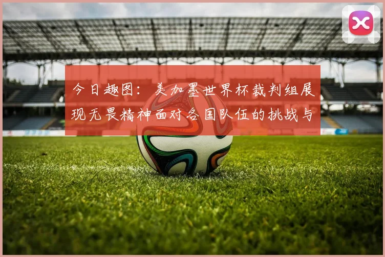 今日趣图：美加墨世界杯裁判组展现无畏精神面对各国队伍的挑战与针对
