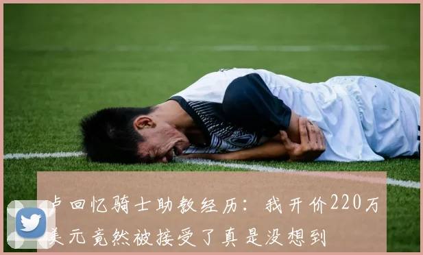 卢回忆骑士助教经历：我开价220万美元竟然被接受了真是没想到