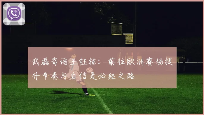 武磊寄语王钰栋：前往欧洲赛场提升节奏与自信是必经之路