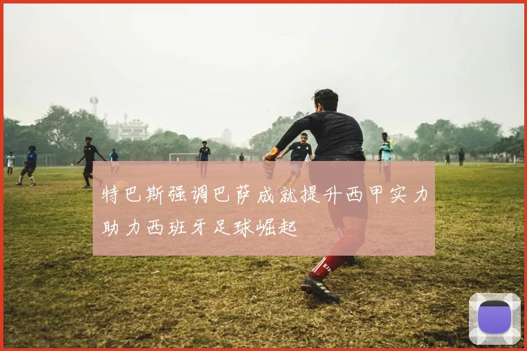 特巴斯强调巴萨成就提升西甲实力助力西班牙足球崛起