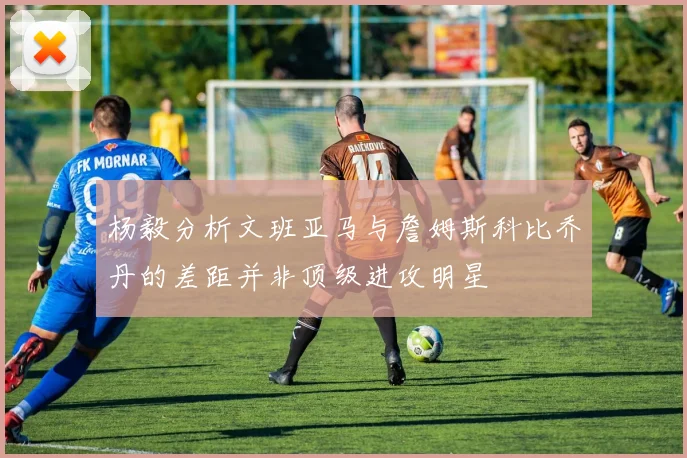 杨毅分析文班亚马与詹姆斯科比乔丹的差距并非顶级进攻明星