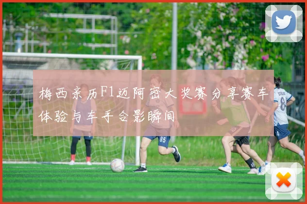 梅西亲历F1迈阿密大奖赛分享赛车体验与车手合影瞬间