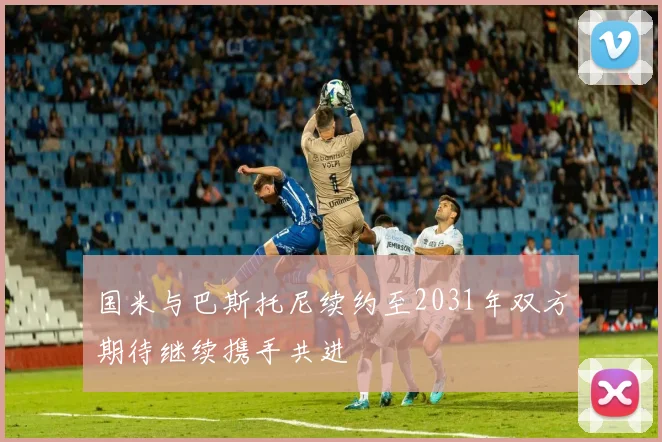 国米与巴斯托尼续约至2031年双方期待继续携手共进