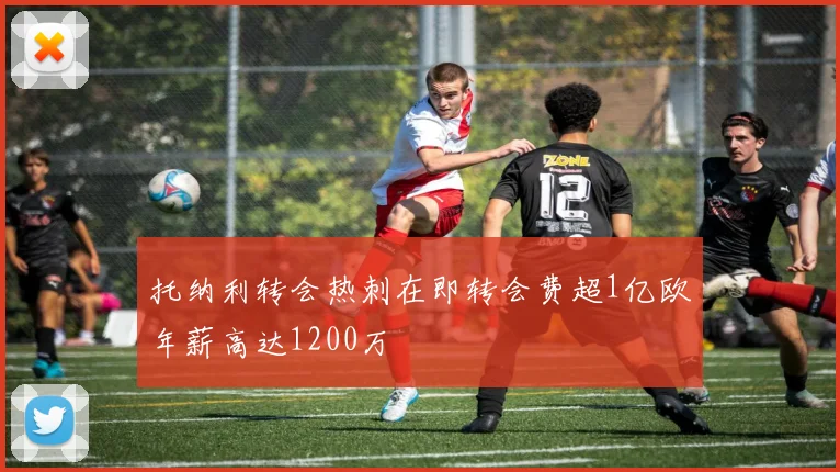 托纳利转会热刺在即转会费超1亿欧年薪高达1200万