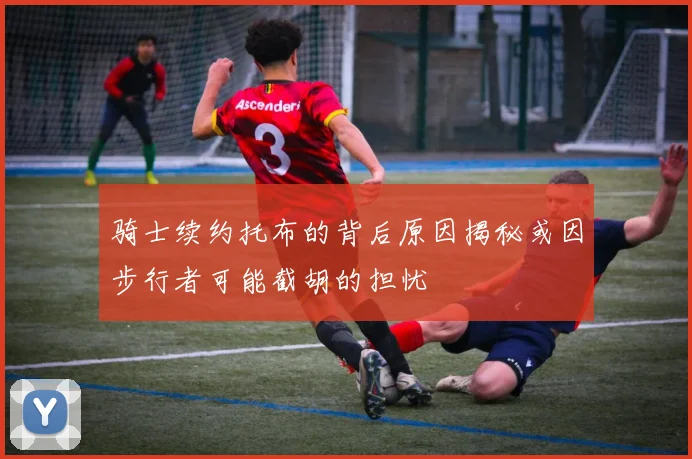 骑士续约托布的背后原因揭秘或因步行者可能截胡的担忧