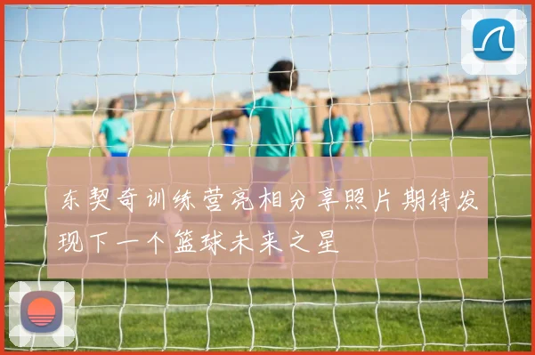 东契奇训练营亮相分享照片期待发现下一个篮球未来之星
