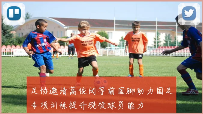 足协邀请蒿俊闵等前国脚助力国足专项训练提升现役球员能力